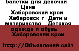 балетки для девочки › Цена ­ 1 500 - Хабаровский край, Хабаровск г. Дети и материнство » Детская одежда и обувь   . Хабаровский край